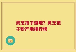 灵芝孢子道地？灵芝孢子粉产地排行榜