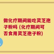 做化疗期间能吃灵芝孢子粉吗 (化疗期间可否食用灵芝孢子粉)