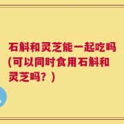 石斛和灵芝能一起吃吗(可以同时食用石斛和灵芝吗？)