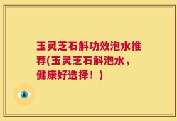 玉灵芝石斛功效泡水推荐(玉灵芝石斛泡水，健康好选择！)
