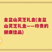 金盆山灵芝礼盒(金盆山灵芝礼盒——珍贵的健康佳品)