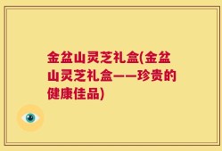 金盆山灵芝礼盒(金盆山灵芝礼盒——珍贵的健康佳品)