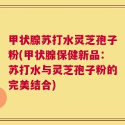 甲状腺苏打水灵芝孢子粉(甲状腺保健新品：苏打水与灵芝孢子粉的完美结合)