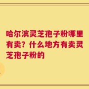 哈尔滨灵芝孢子粉哪里有卖？什么地方有卖灵芝孢子粉的