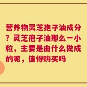 营养物灵芝孢子油成分？灵芝孢子油那么一小粒，主要是由什么做成的呢，值得购买吗
