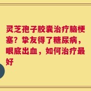 灵芝孢子胶囊治疗脑梗塞？挚友得了糖尿病，眼底出血，如何治疗最好