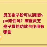 灵芝孢子粉可以调理hpv阳性吗？破壁灵芝孢子粉的功效与作用有哪些