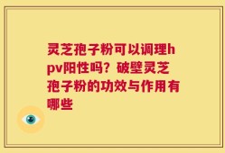 灵芝孢子粉可以调理hpv阳性吗？破壁灵芝孢子粉的功效与作用有哪些