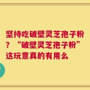 坚持吃破壁灵芝孢子粉？“破壁灵芝孢子粉”这玩意真的有用么