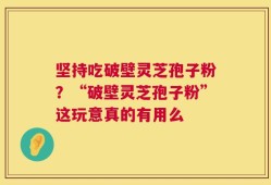 坚持吃破壁灵芝孢子粉？“破壁灵芝孢子粉”这玩意真的有用么