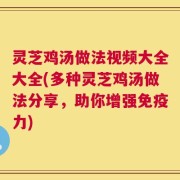 灵芝鸡汤做法视频大全大全(多种灵芝鸡汤做法分享，助你增强免疫力)