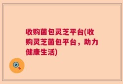 收购菌包灵芝平台(收购灵芝菌包平台，助力健康生活)