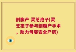 剖腹产 灵芝孢子(灵芝孢子参与剖腹产手术，助力母婴安全产房)