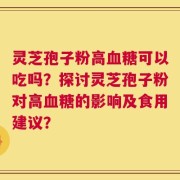 灵芝孢子粉高血糖可以吃吗？探讨灵芝孢子粉对高血糖的影响及食用建议？