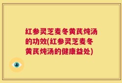 红参灵芝麦冬黄芪炖汤的功效(红参灵芝麦冬黄芪炖汤的健康益处)