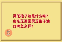 灵芝孢子油是什么味？山东芝圣堂灵芝孢子油口碑怎么样？