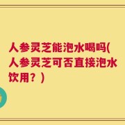 人参灵芝能泡水喝吗(人参灵芝可否直接泡水饮用？)