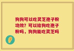 狗狗可以吃灵芝孢子粉功效？可以给狗吃孢子粉吗，狗狗能吃灵芝吗