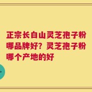 正宗长白山灵芝孢子粉哪品牌好？灵芝孢子粉哪个产地的好