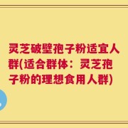 灵芝破壁孢子粉适宜人群(适合群体：灵芝孢子粉的理想食用人群)