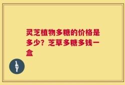 灵芝植物多糖的价格是多少？芝草多糖多钱一盒