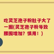吃灵芝孢子粉肚子大了一圈(灵芝孢子粉导致腰围增加？慎用！)