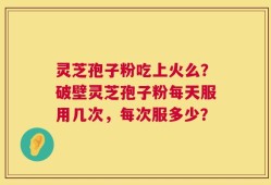 灵芝孢子粉吃上火么？破壁灵芝孢子粉每天服用几次，每次服多少？
