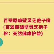 百翠原破壁灵芝孢子粉(百翠原破壁灵芝孢子粉：天然健康护益)