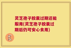 灵芝孢子胶囊过期还能服用(灵芝孢子胶囊过期后仍可安心食用)