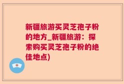 新疆旅游买灵芝孢子粉的地方_新疆旅游：探索购买灵芝孢子粉的绝佳地点)