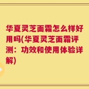 华夏灵芝面霜怎么样好用吗(华夏灵芝面霜评测：功效和使用体验详解)