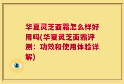 华夏灵芝面霜怎么样好用吗(华夏灵芝面霜评测：功效和使用体验详解)