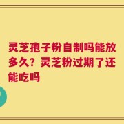 灵芝孢子粉自制吗能放多久？灵芝粉过期了还能吃吗