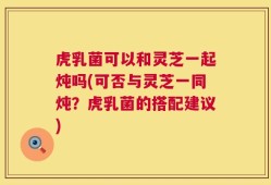 虎乳菌可以和灵芝一起炖吗(可否与灵芝一同炖？虎乳菌的搭配建议)