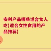 安利产品哪些适合女人吃(适合女性食用的产品推荐)