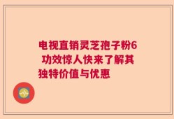 电视直销灵芝孢子粉6 功效惊人快来了解其独特价值与优惠