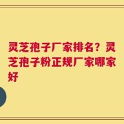 灵芝孢子厂家排名？灵芝孢子粉正规厂家哪家好