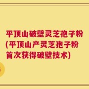 平顶山破壁灵芝孢子粉(平顶山产灵芝孢子粉首次获得破壁技术)