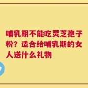 哺乳期不能吃灵芝孢子粉？适合给哺乳期的女人送什么礼物