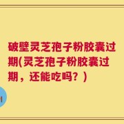 破壁灵芝孢子粉胶囊过期(灵芝孢子粉胶囊过期，还能吃吗？)