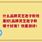 什么品牌灵芝孢子粉效果好(品牌灵芝孢子粉哪个好用？效果测评！