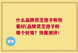 什么品牌灵芝孢子粉效果好(品牌灵芝孢子粉哪个好用？效果测评！