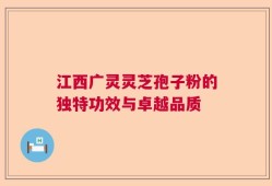 江西广灵灵芝孢子粉的独特功效与卓越品质