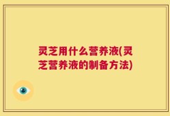 灵芝用什么营养液(灵芝营养液的制备方法)