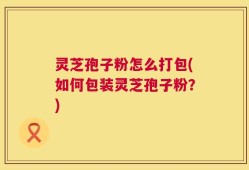 灵芝孢子粉怎么打包(如何包装灵芝孢子粉？)