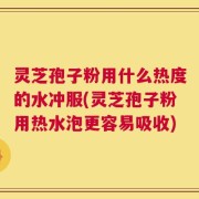 灵芝孢子粉用什么热度的水冲服(灵芝孢子粉用热水泡更容易吸收)