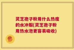 灵芝孢子粉用什么热度的水冲服(灵芝孢子粉用热水泡更容易吸收)