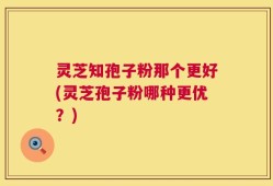 灵芝知孢子粉那个更好(灵芝孢子粉哪种更优？)