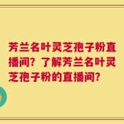芳兰名叶灵芝孢子粉直播间？了解芳兰名叶灵芝孢子粉的直播间？