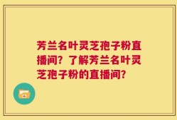 芳兰名叶灵芝孢子粉直播间？了解芳兰名叶灵芝孢子粉的直播间？